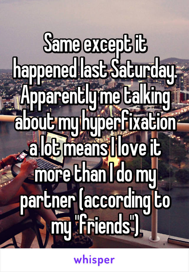 Same except it happened last Saturday. Apparently me talking about my hyperfixation a lot means I love it more than I do my partner (according to my "friends")