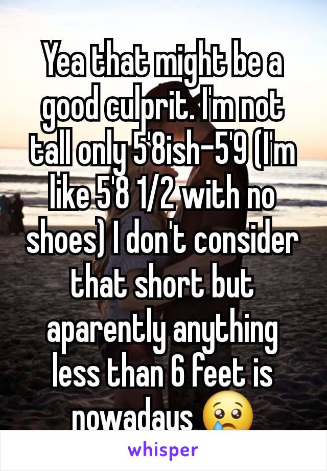 Yea that might be a good culprit. I'm not tall only 5'8ish-5'9 (I'm like 5'8 1/2 with no shoes) I don't consider that short but aparently anything less than 6 feet is nowadays 😢