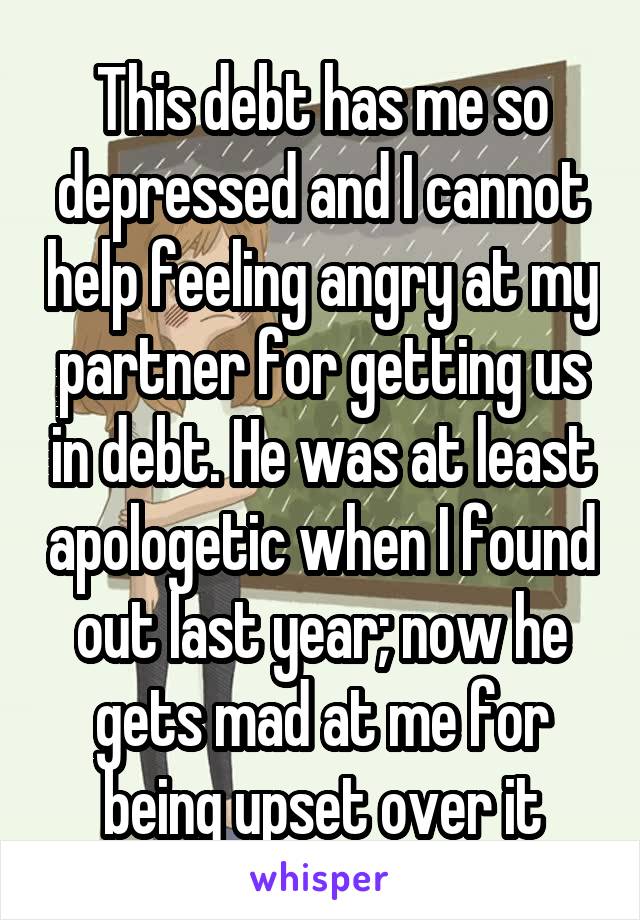 This debt has me so depressed and I cannot help feeling angry at my partner for getting us in debt. He was at least apologetic when I found out last year; now he gets mad at me for being upset over it