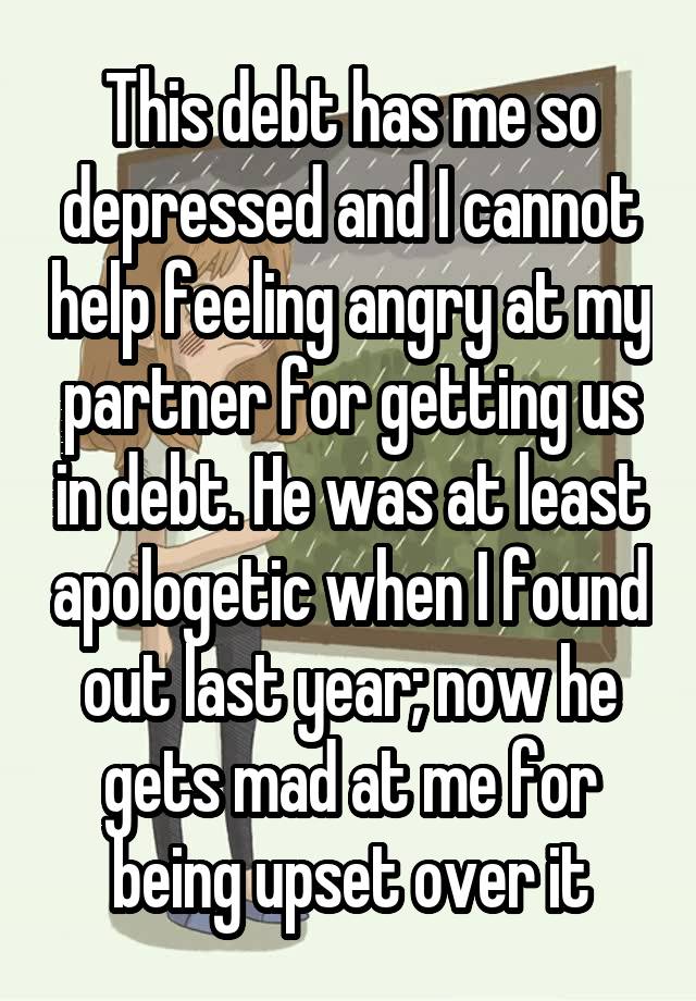 This debt has me so depressed and I cannot help feeling angry at my partner for getting us in debt. He was at least apologetic when I found out last year; now he gets mad at me for being upset over it