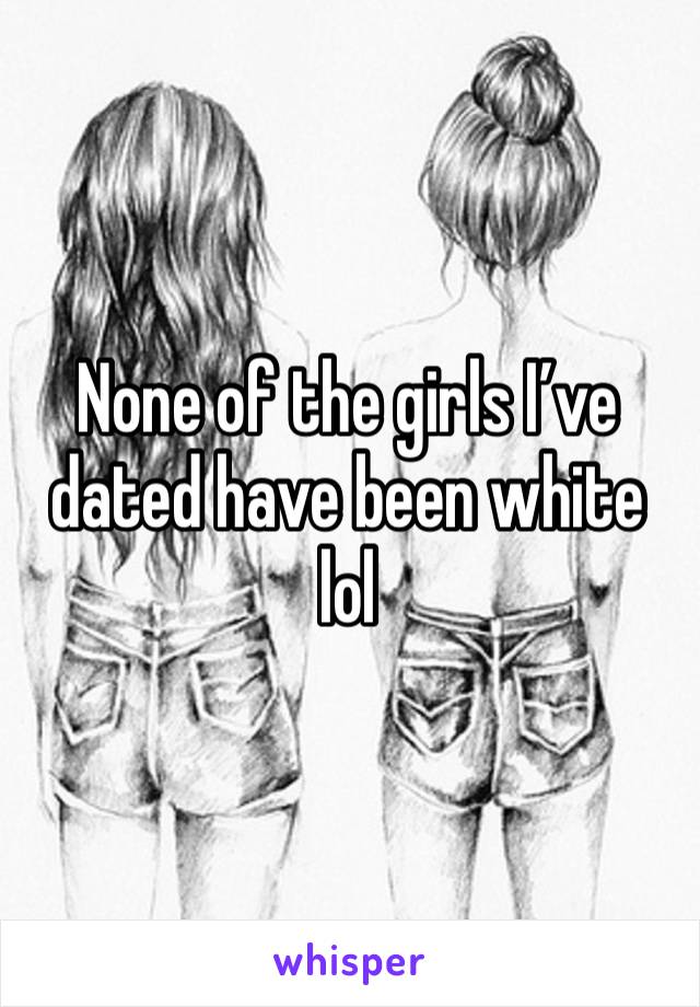 None of the girls I’ve dated have been white lol