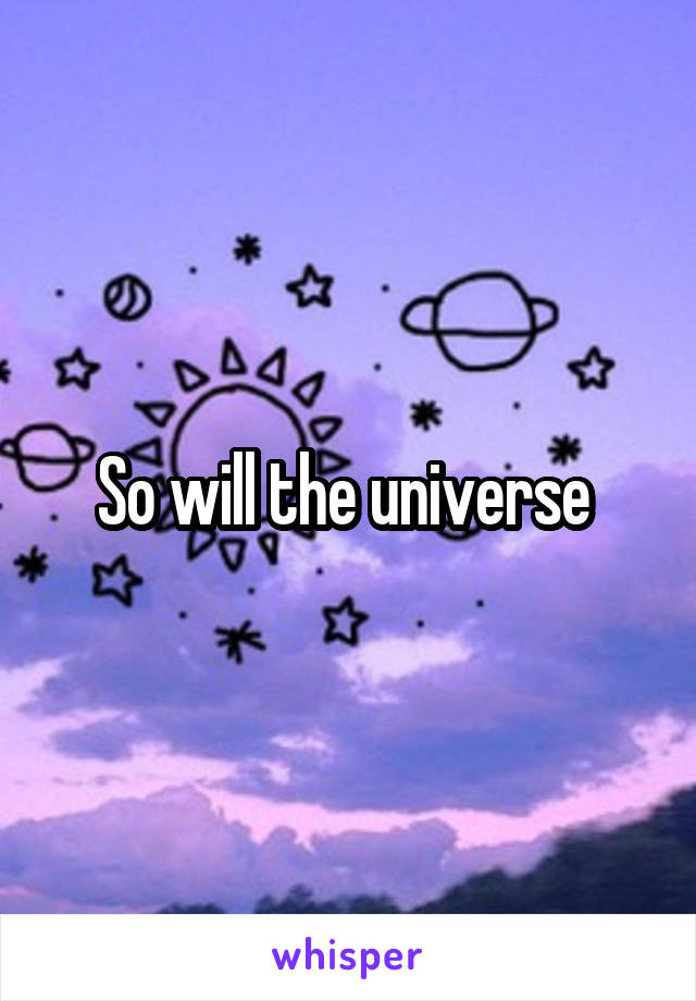 So will the universe 