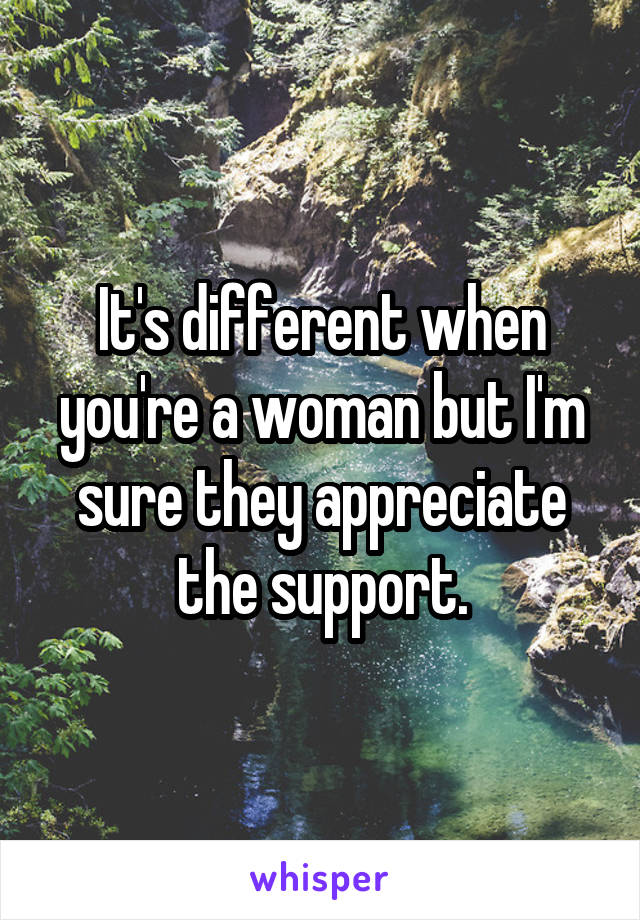 It's different when you're a woman but I'm sure they appreciate the support.