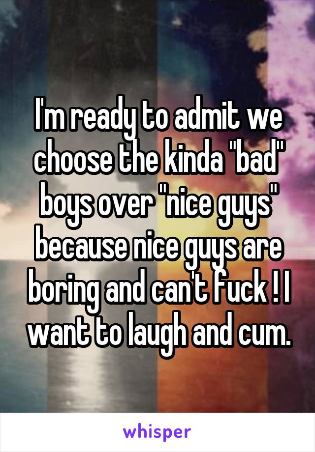 I'm ready to admit we choose the kinda "bad" boys over "nice guys" because nice guys are boring and can't fuck ! I want to laugh and cum.