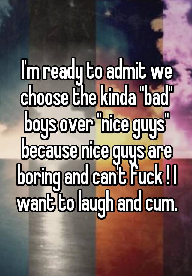 I'm ready to admit we choose the kinda "bad" boys over "nice guys" because nice guys are boring and can't fuck ! I want to laugh and cum.