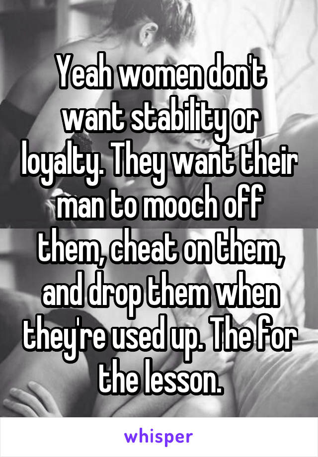 Yeah women don't want stability or loyalty. They want their man to mooch off them, cheat on them, and drop them when they're used up. The for the lesson.