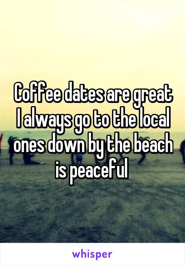 Coffee dates are great I always go to the local ones down by the beach is peaceful 