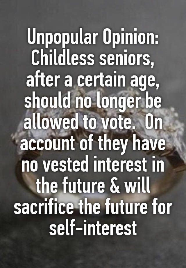 Unpopular Opinion:
Childless seniors, after a certain age, should no longer be allowed to vote.  On account of they have no vested interest in the future & will sacrifice the future for self-interest