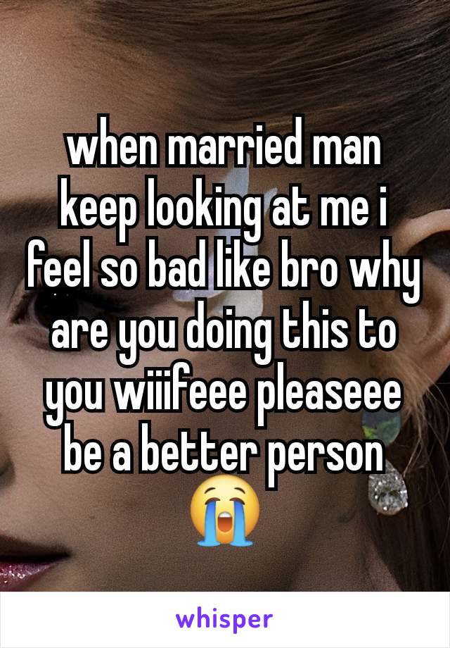 when married man keep looking at me i feel so bad like bro why are you doing this to you wiiifeee pleaseee be a better person 😭