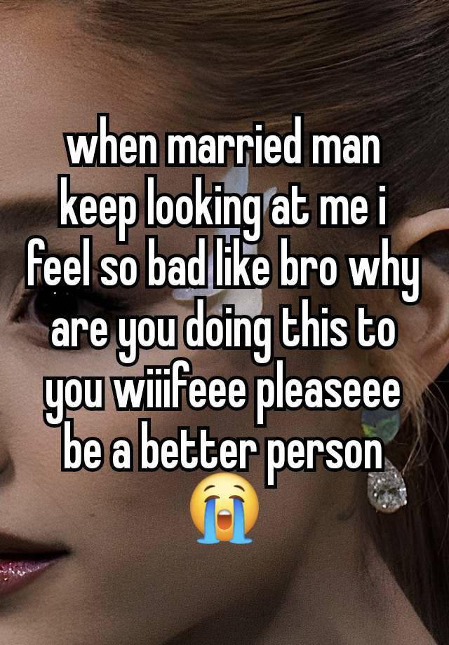 when married man keep looking at me i feel so bad like bro why are you doing this to you wiiifeee pleaseee be a better person 😭