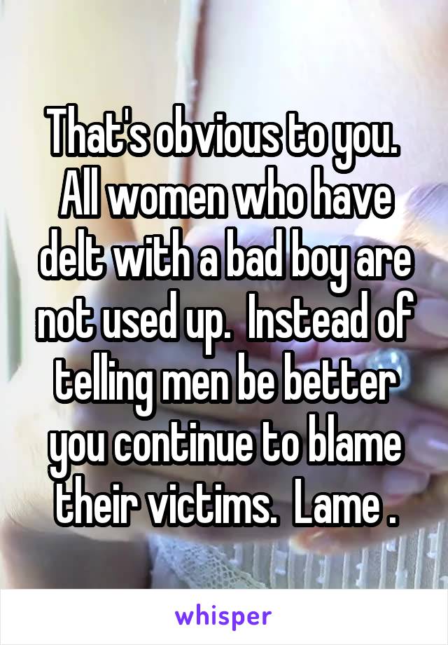 That's obvious to you.  All women who have delt with a bad boy are not used up.  Instead of telling men be better you continue to blame their victims.  Lame .