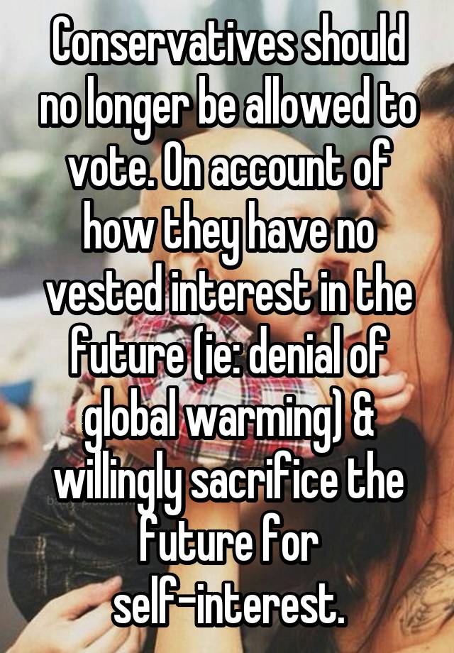 Conservatives should no longer be allowed to vote. On account of how they have no vested interest in the future (ie: denial of global warming) & willingly sacrifice the future for self-interest.