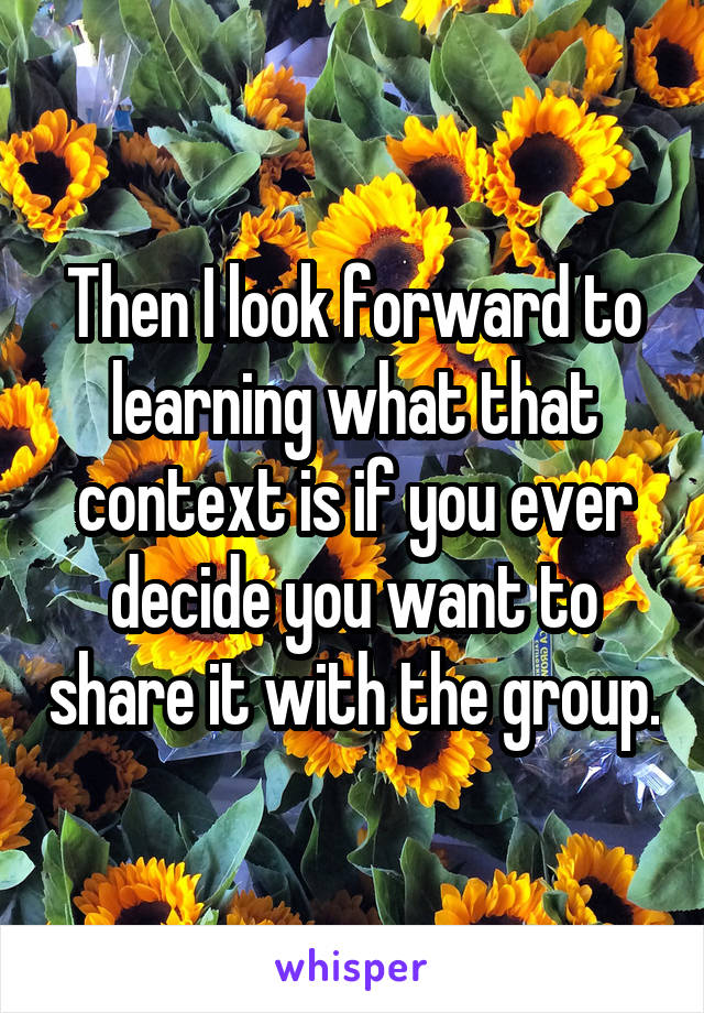 Then I look forward to learning what that context is if you ever decide you want to share it with the group.