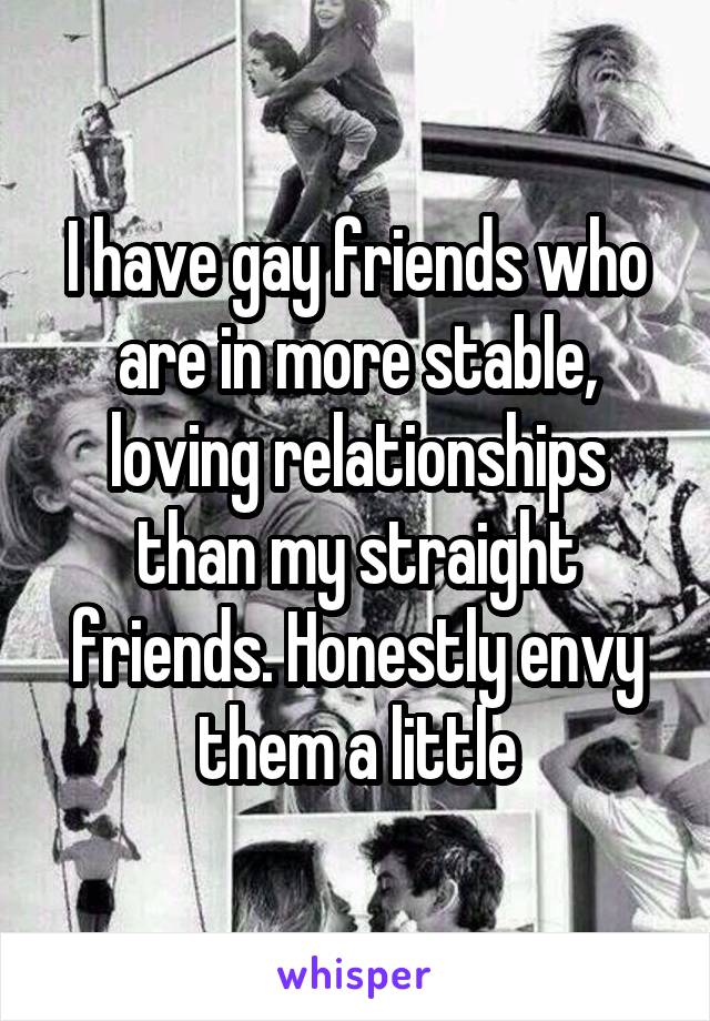 I have gay friends who are in more stable, loving relationships than my straight friends. Honestly envy them a little