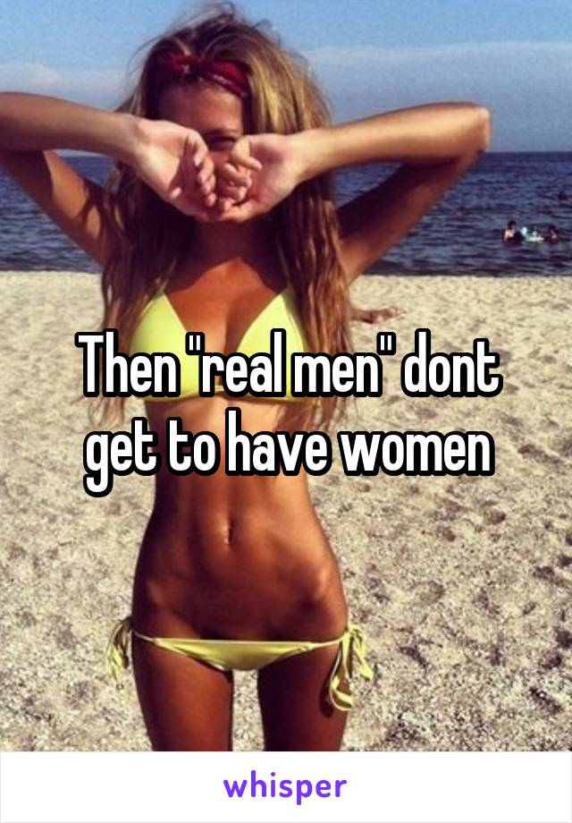 Then "real men" dont get to have women