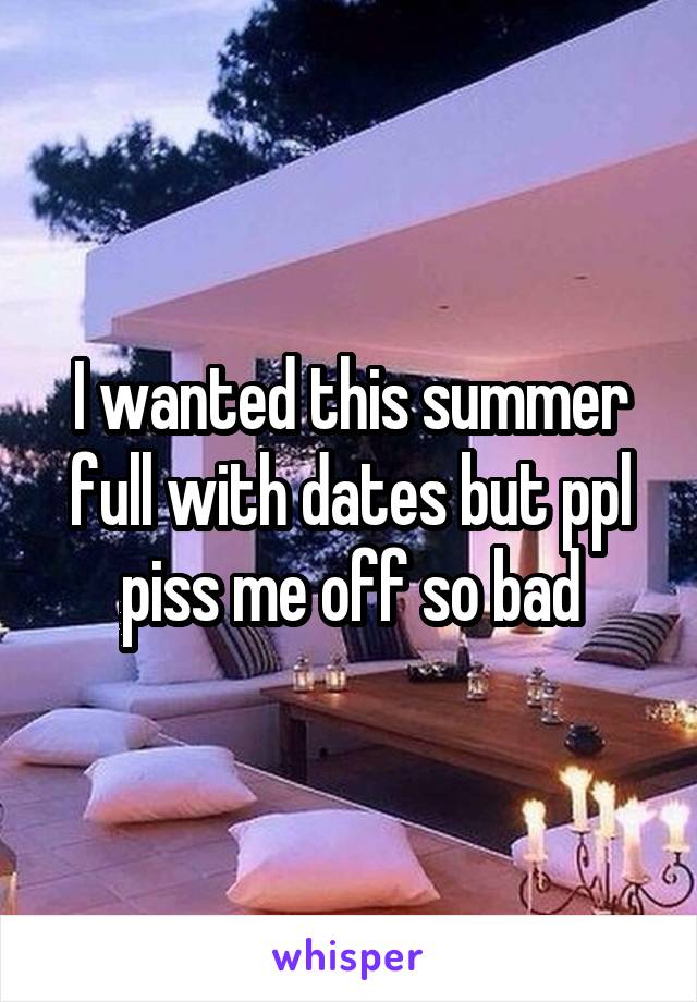 I wanted this summer full with dates but ppl piss me off so bad