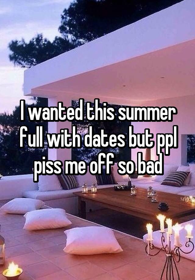 I wanted this summer full with dates but ppl piss me off so bad