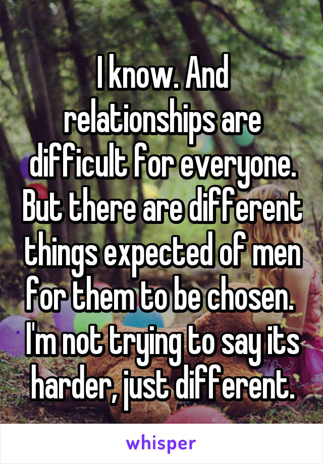 I know. And relationships are difficult for everyone. But there are different things expected of men for them to be chosen.  I'm not trying to say its harder, just different.