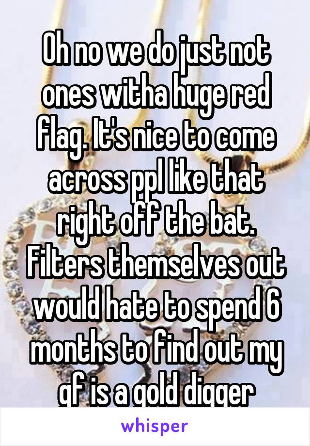 Oh no we do just not ones witha huge red flag. It's nice to come across ppl like that right off the bat. Filters themselves out would hate to spend 6 months to find out my gf is a gold digger