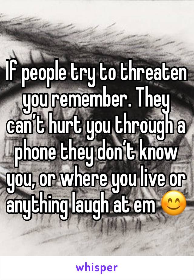 If people try to threaten you remember. They can’t hurt you through a phone they don’t know you, or where you live or anything laugh at em 😊