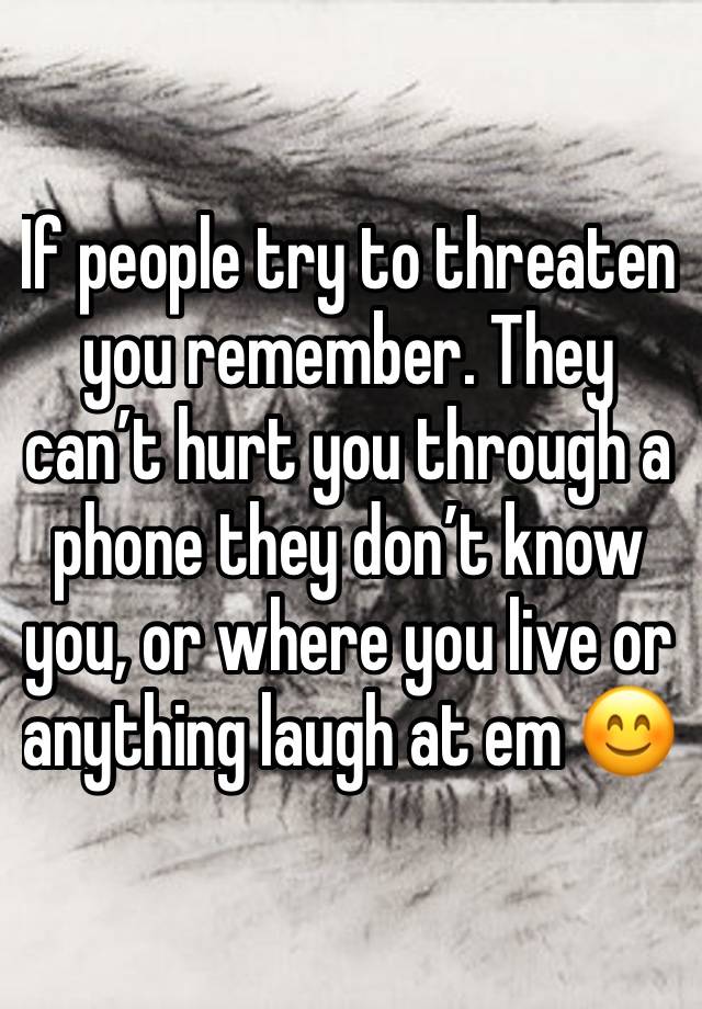 If people try to threaten you remember. They can’t hurt you through a phone they don’t know you, or where you live or anything laugh at em 😊