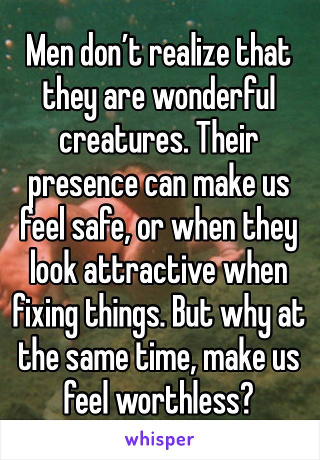 Men don’t realize that they are wonderful creatures. Their presence can make us feel safe, or when they look attractive when fixing things. But why at the same time, make us feel worthless?