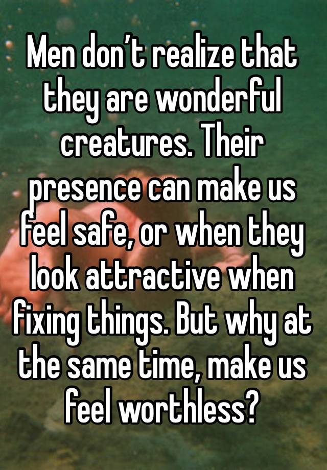 Men don’t realize that they are wonderful creatures. Their presence can make us feel safe, or when they look attractive when fixing things. But why at the same time, make us feel worthless?