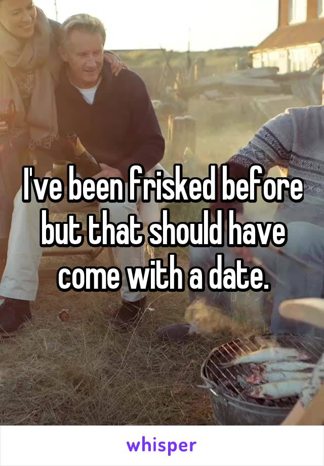 I've been frisked before but that should have come with a date.