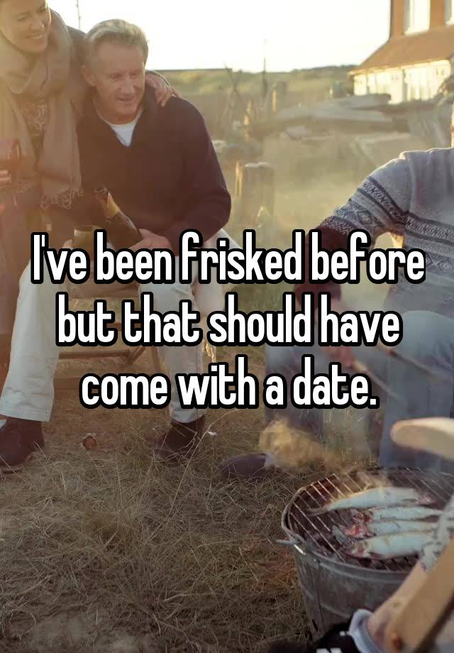 I've been frisked before but that should have come with a date.