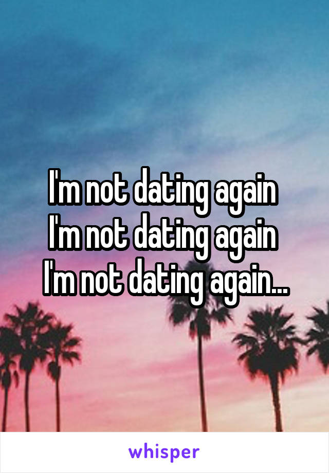 I'm not dating again 
I'm not dating again 
I'm not dating again...