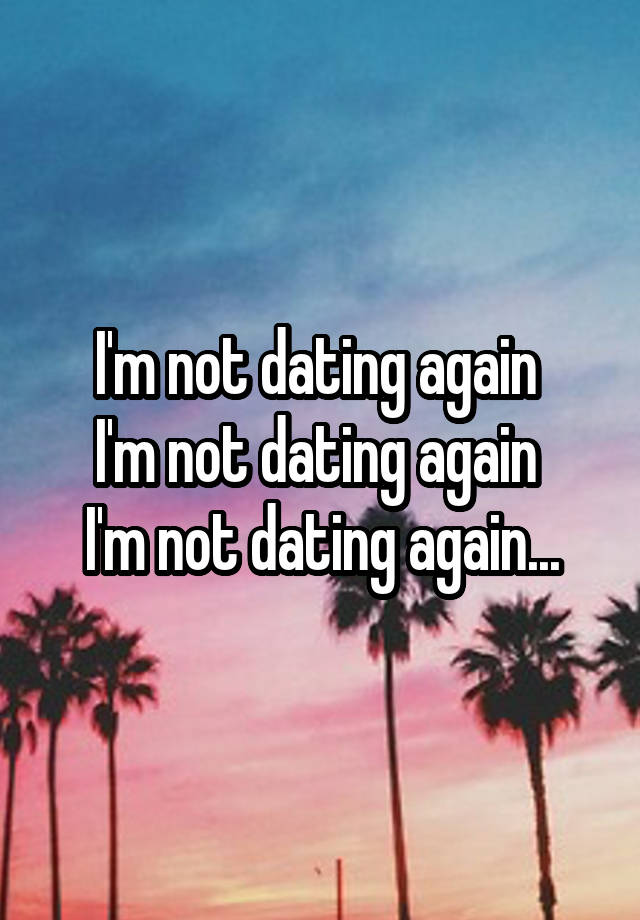 I'm not dating again 
I'm not dating again 
I'm not dating again...