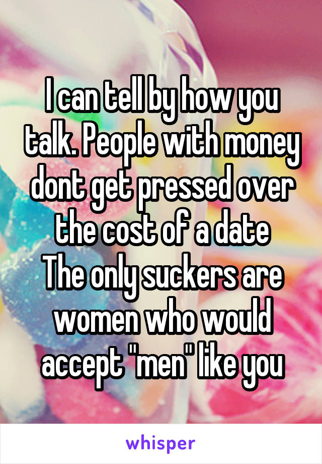 I can tell by how you talk. People with money dont get pressed over the cost of a date
The only suckers are women who would accept "men" like you