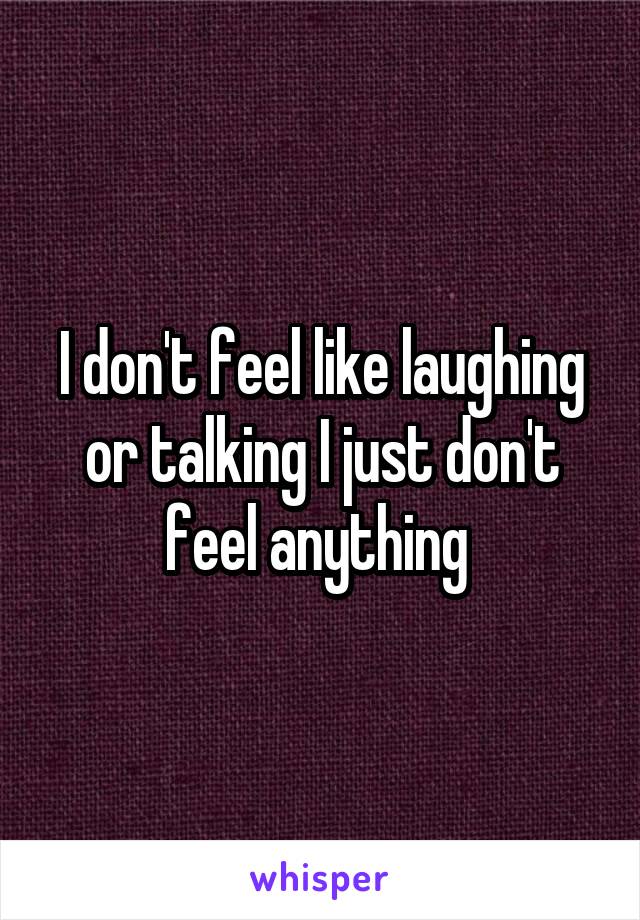 I don't feel like laughing or talking I just don't feel anything 