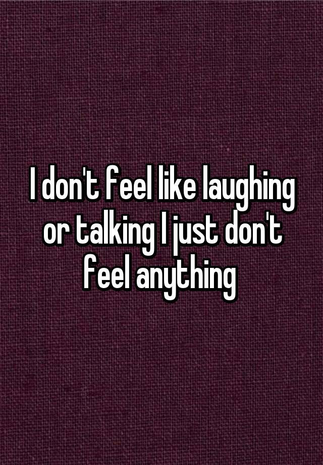 I don't feel like laughing or talking I just don't feel anything 