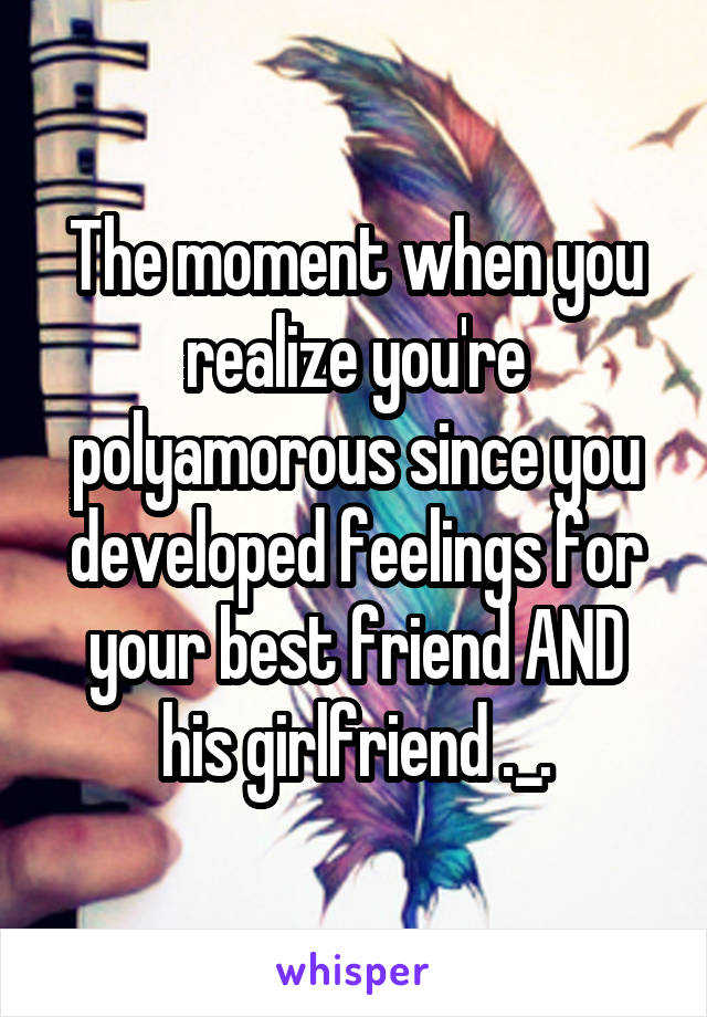 The moment when you realize you're polyamorous since you developed feelings for your best friend AND his girlfriend ._.