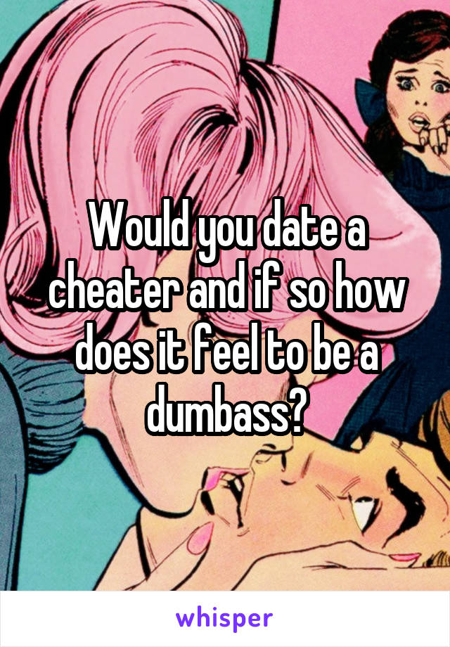 Would you date a cheater and if so how does it feel to be a dumbass?