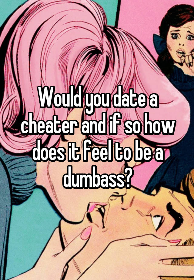 Would you date a cheater and if so how does it feel to be a dumbass?