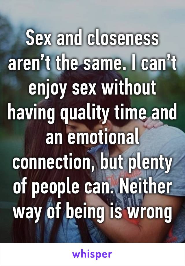 Sex and closeness aren’t the same. I can’t enjoy sex without having quality time and an emotional connection, but plenty of people can. Neither way of being is wrong 