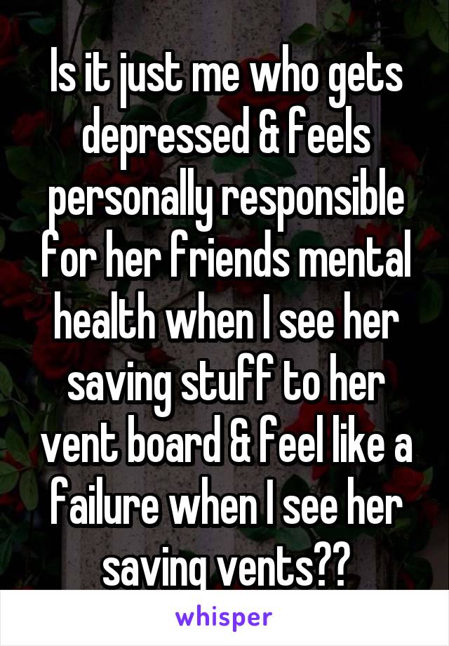 Is it just me who gets depressed & feels personally responsible for her friends mental health when I see her saving stuff to her vent board & feel like a failure when I see her saving vents??