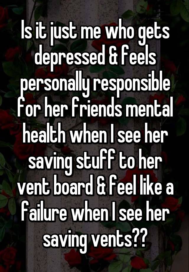 Is it just me who gets depressed & feels personally responsible for her friends mental health when I see her saving stuff to her vent board & feel like a failure when I see her saving vents??