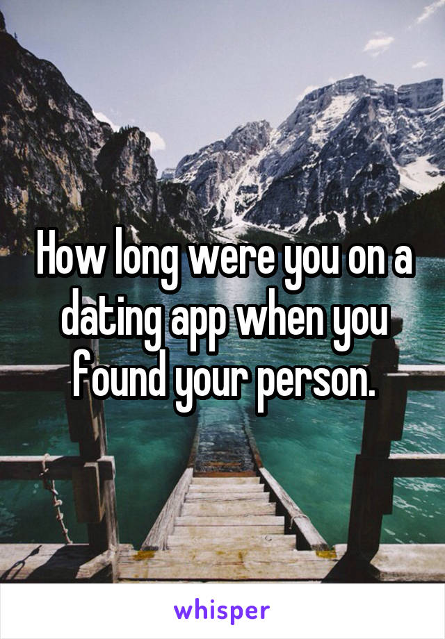 How long were you on a dating app when you found your person.