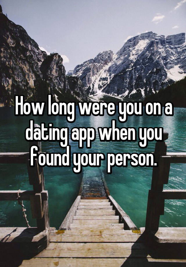 How long were you on a dating app when you found your person.