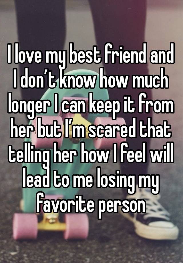 I love my best friend and I don’t know how much longer I can keep it from her but I’m scared that telling her how I feel will lead to me losing my favorite person 