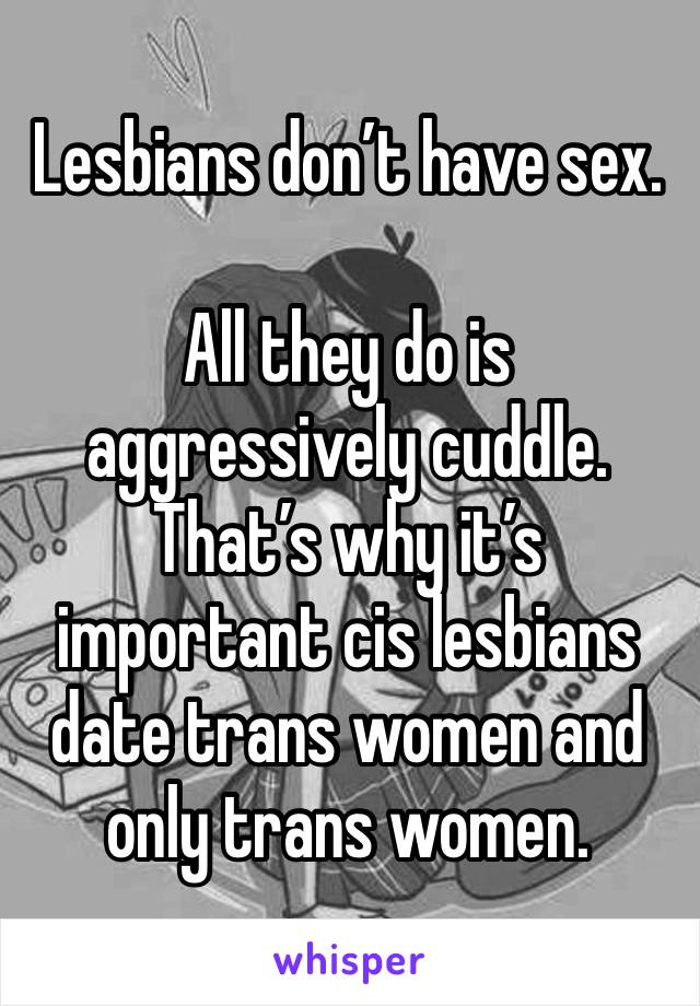 Lesbians don’t have sex.

All they do is aggressively cuddle. That’s why it’s important cis lesbians date trans women and only trans women.