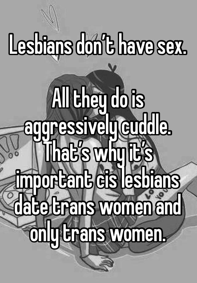 Lesbians don’t have sex.

All they do is aggressively cuddle. That’s why it’s important cis lesbians date trans women and only trans women.