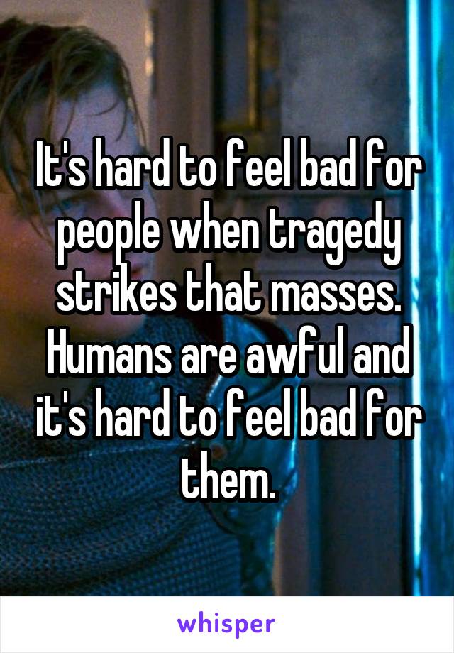 It's hard to feel bad for people when tragedy strikes that masses. Humans are awful and it's hard to feel bad for them.