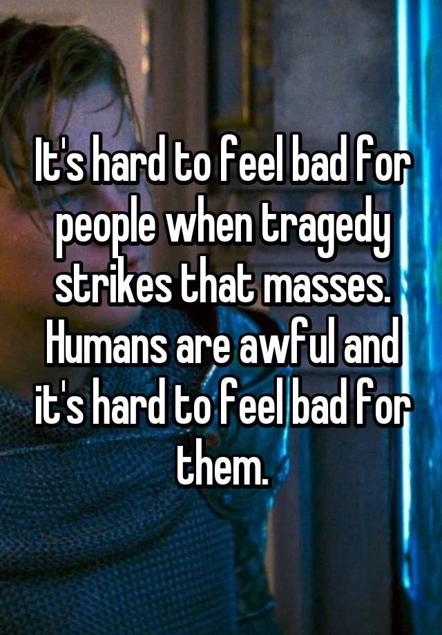 It's hard to feel bad for people when tragedy strikes that masses. Humans are awful and it's hard to feel bad for them.