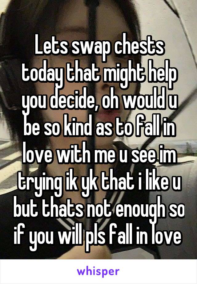 Lets swap chests today that might help you decide, oh would u be so kind as to fall in love with me u see im trying ik yk that i like u but thats not enough so if you will pls fall in love 