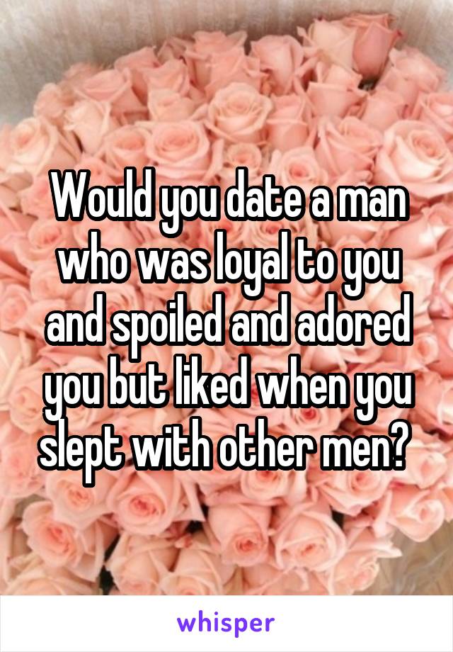 Would you date a man who was loyal to you and spoiled and adored you but liked when you slept with other men? 