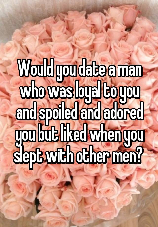 Would you date a man who was loyal to you and spoiled and adored you but liked when you slept with other men? 